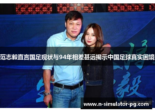 范志毅直言国足现状与94年相差甚远揭示中国足球真实困境 范志毅直言国足现状与94年相差甚远揭示中国足球真实困境