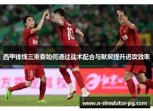 西甲锋线三重奏如何通过战术配合与默契提升进攻效率