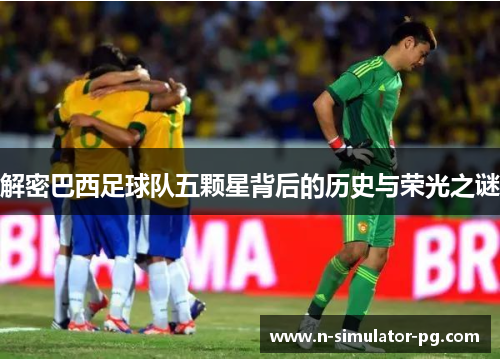解密巴西足球队五颗星背后的历史与荣光之谜 解密巴西足球队五颗星背后的历史与荣光之谜