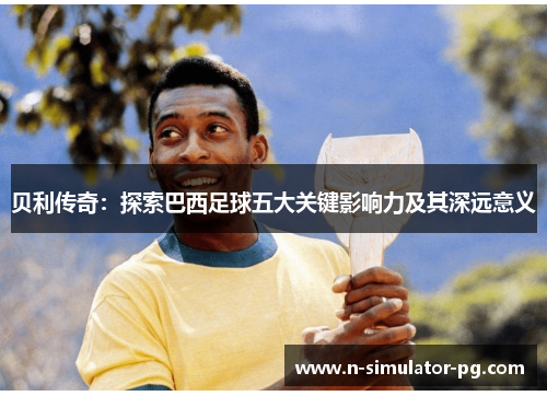 贝利传奇：探索巴西足球五大关键影响力及其深远意义