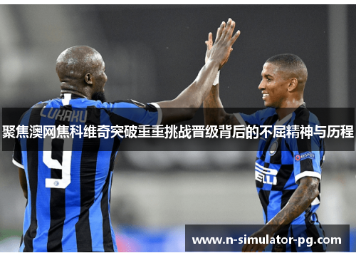 聚焦澳网焦科维奇突破重重挑战晋级背后的不屈精神与历程