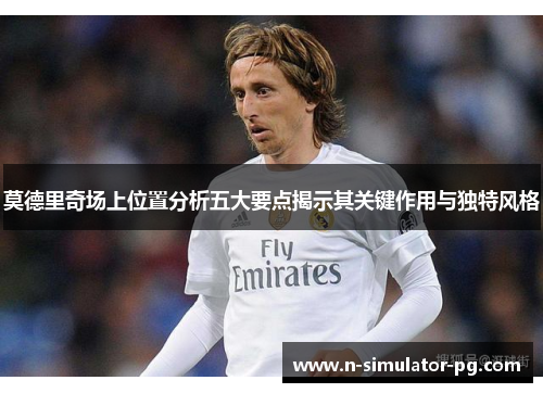 莫德里奇场上位置分析五大要点揭示其关键作用与独特风格