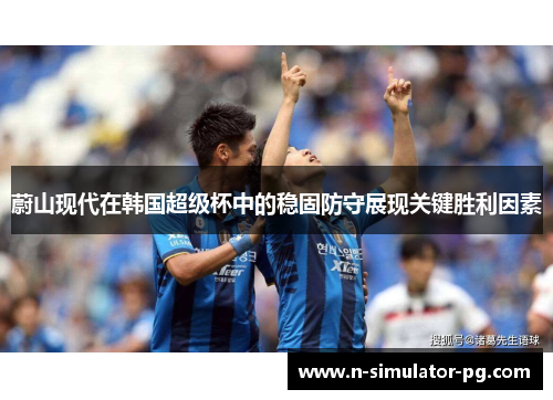 蔚山现代在韩国超级杯中的稳固防守展现关键胜利因素 蔚山现代在韩国超级杯中的稳固防守展现关键胜利因素