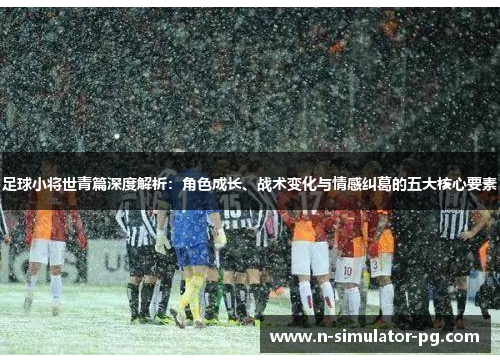 足球小将世青篇深度解析：角色成长、战术变化与情感纠葛的五大核心要素