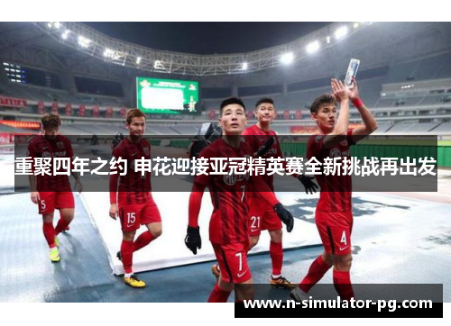 重聚四年之约 申花迎接亚冠精英赛全新挑战再出发 重聚四年之约 申花迎接亚冠精英赛全新挑战再出发