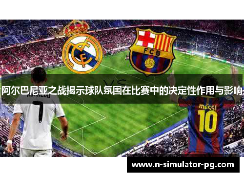 阿尔巴尼亚之战揭示球队氛围在比赛中的决定性作用与影响