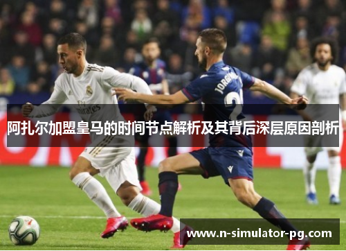 阿扎尔加盟皇马的时间节点解析及其背后深层原因剖析 阿扎尔加盟皇马的时间节点解析及其背后深层原因剖析