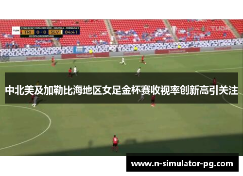 中北美及加勒比海地区女足金杯赛收视率创新高引关注 中北美及加勒比海地区女足金杯赛收视率创新高引关注