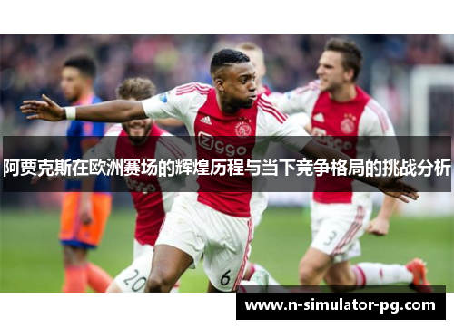 阿贾克斯在欧洲赛场的辉煌历程与当下竞争格局的挑战分析