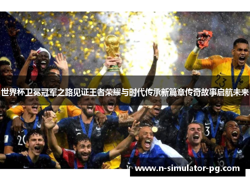 世界杯卫冕冠军之路见证王者荣耀与时代传承新篇章传奇故事启航未来