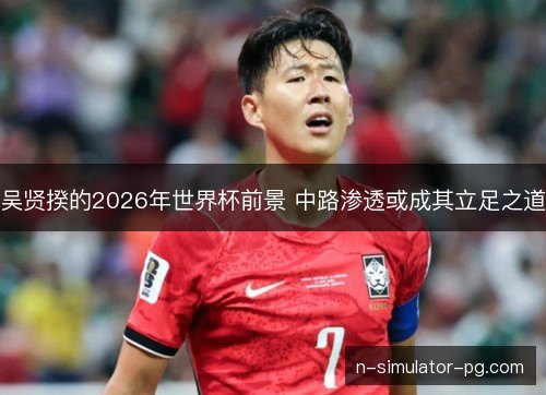 吴贤揆的2026年世界杯前景 中路渗透或成其立足之道