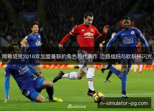 姆希塔良2016年加盟曼联的角色与代表作 边路组织与欧联杯闪光 姆希塔良2016年加盟曼联的角色与代表作 边路组织与欧联杯闪光